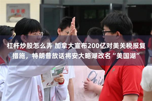 杠杆炒股怎么弄 加拿大宣布200亿对美关税报复措施,特朗普放话将安大略湖改名“美国湖”