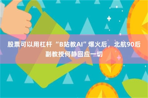 股票可以用杠杆 “B站教AI”爆火后，北航90后副教授何静回应一切