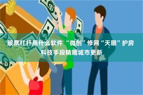 股票杠杆用什么软件 “微创”修网“天眼”护房 科技手段精雕城市更新