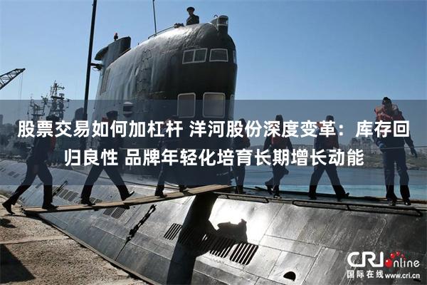 股票交易如何加杠杆 洋河股份深度变革：库存回归良性 品牌年轻化培育长期增长动能