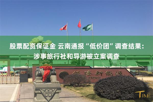 股票配资保证金 云南通报“低价团”调查结果：涉事旅行社和导游被立案调查