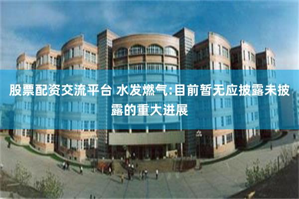 股票配资交流平台 水发燃气:目前暂无应披露未披露的重大进展