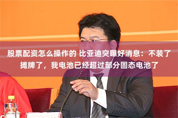 股票配资怎么操作的 比亚迪突曝好消息：不装了摊牌了，我电池已经超过部分固态电池了