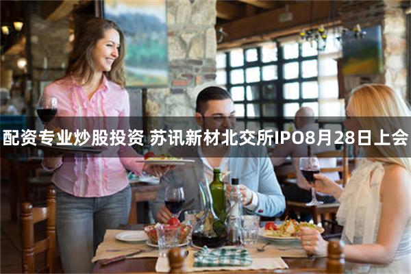 配资专业炒股投资 苏讯新材北交所IPO8月28日上会