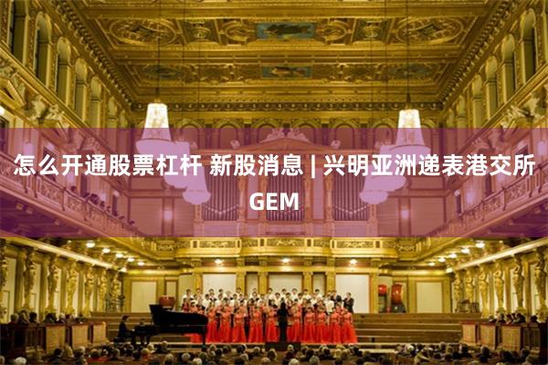 怎么开通股票杠杆 新股消息 | 兴明亚洲递表港交所GEM