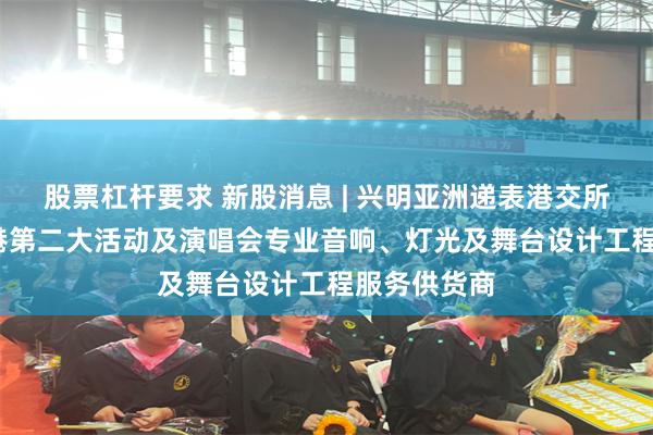 股票杠杆要求 新股消息 | 兴明亚洲递表港交所GEM 为香港第二大活动及演唱会专业音响、灯光及舞台设计工程服务供货商