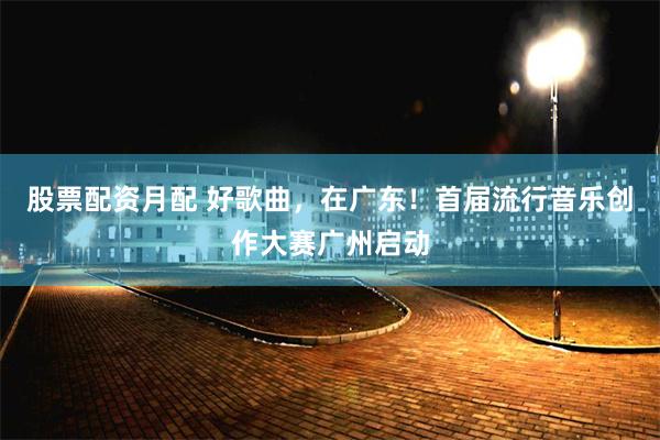 股票配资月配 好歌曲，在广东！首届流行音乐创作大赛广州启动
