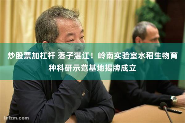炒股票加杠杆 落子湛江！岭南实验室水稻生物育种科研示范基地揭牌成立