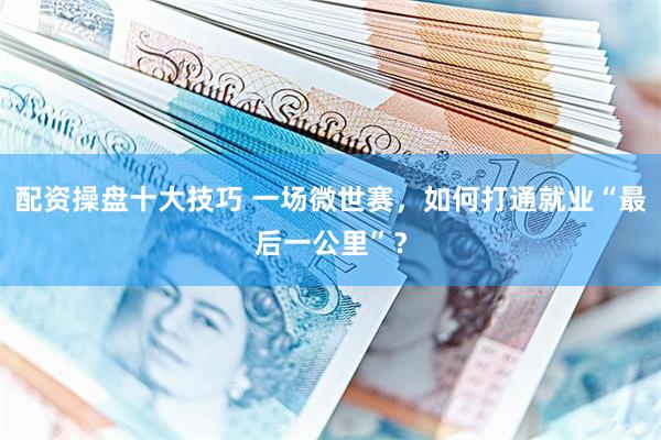 配资操盘十大技巧 一场微世赛，如何打通就业“最后一公里”？