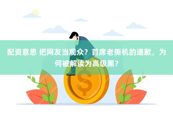 配资意思 把网友当观众？首席老撕机的道歉，为何被解读为高级黑？