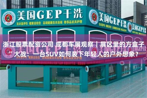 浙江股票配资公司 成都车展观察｜展区里的方盒子”大战：一台SUV如何装下年轻人的户外想象？