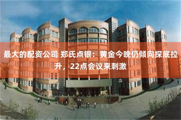 最大的配资公司 郑氏点银：黄金今晚仍倾向探底拉升，22点会议来刺激