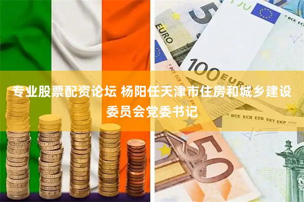 专业股票配资论坛 杨阳任天津市住房和城乡建设委员会党委书记