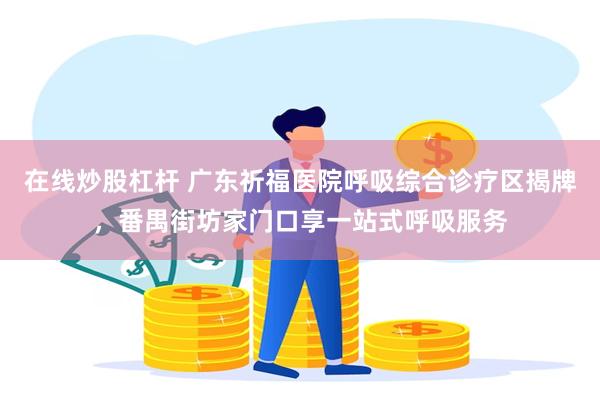 在线炒股杠杆 广东祈福医院呼吸综合诊疗区揭牌，番禺街坊家门口享一站式呼吸服务