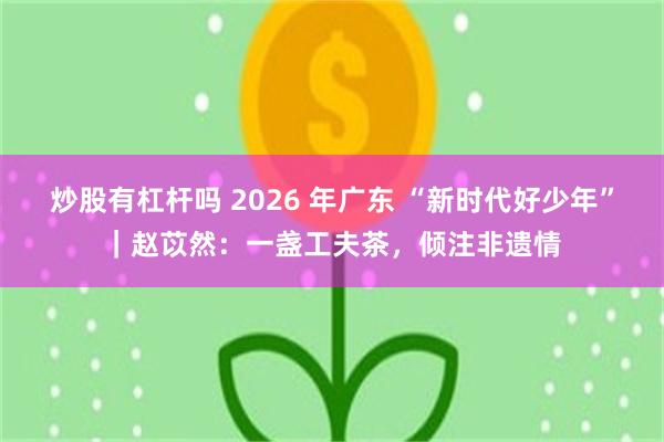 炒股有杠杆吗 2026 年广东 “新时代好少年”｜赵苡然：一盏工夫茶，倾注非遗情